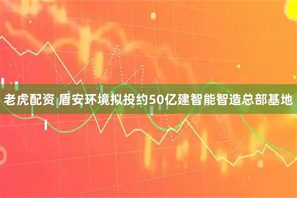 老虎配资 盾安环境拟投约50亿建智能智造总部基地