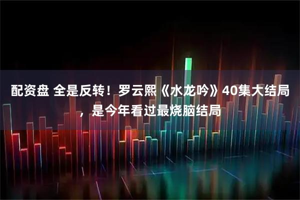 配资盘 全是反转！罗云熙《水龙吟》40集大结局，是今年看过最烧脑结局