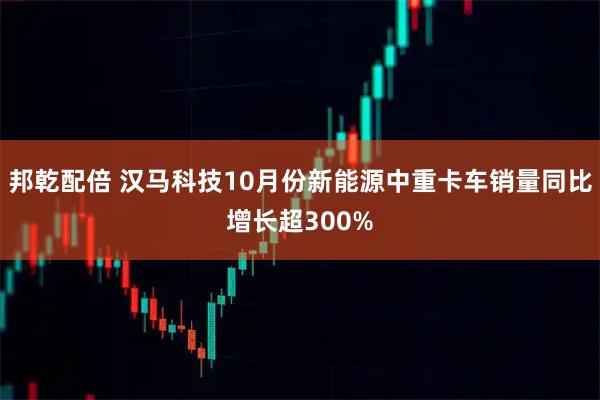 邦乾配倍 汉马科技10月份新能源中重卡车销量同比增长超300%