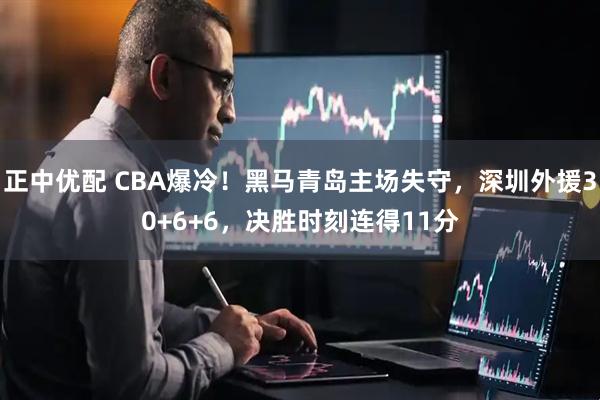 正中优配 CBA爆冷！黑马青岛主场失守，深圳外援30+6+6，决胜时刻连得11分