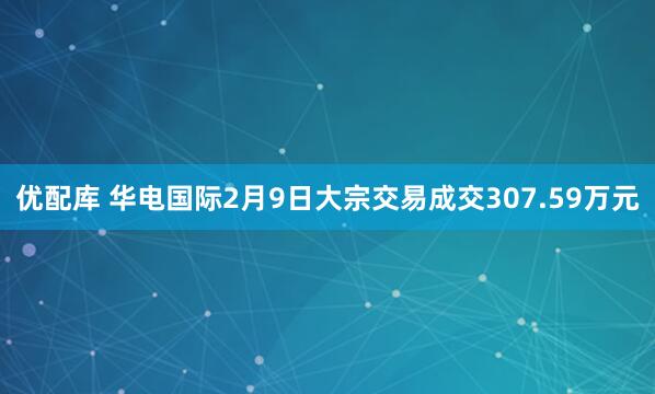 优配库 华电国际2月9日大宗交易成交307.59万元