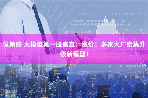 億策略 大模型第一股官宣：涨价！多家大厂密集升级新模型！