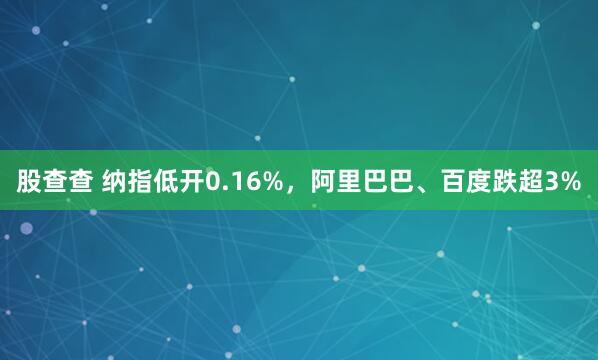 股查查 纳指低开0.16%，阿里巴巴、百度跌超3%