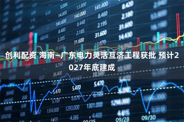 创利配资 海南—广东电力灵活互济工程获批 预计2027年底建成