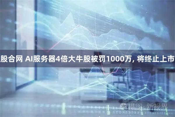 股合网 AI服务器4倍大牛股被罚1000万, 将终止上市