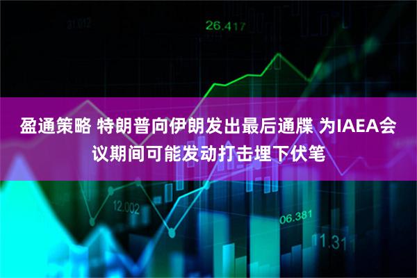 盈通策略 特朗普向伊朗发出最后通牒 为IAEA会议期间可能发动打击埋下伏笔