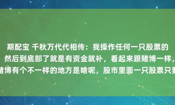 期配宝 千秋万代代相传：我操作任何一只股票的时候基本上是边跌边买，然后到底部了就是有资金就补，看起来跟赌博一样，其实股市跟赌博有个不一样的地方是啥呢，股市里面一只股票只要不退市，那他就一定会有底，这个底...