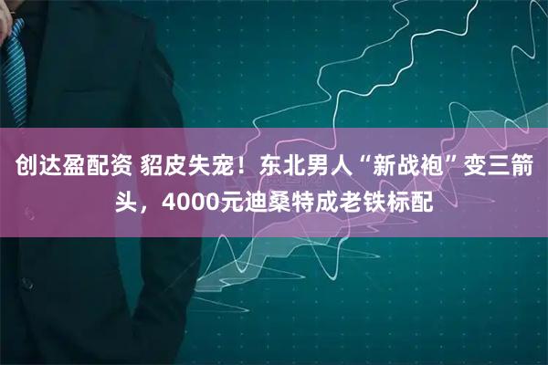 创达盈配资 貂皮失宠！东北男人“新战袍”变三箭头，4000元迪桑特成老铁标配