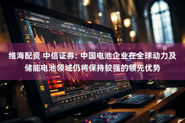 维海配资 中信证券: 中国电池企业在全球动力及储能电池领域仍将保持较强的领先优势