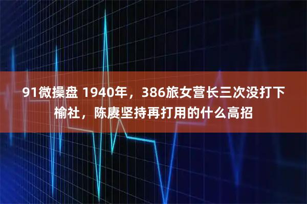 91微操盘 1940年，386旅女营长三次没打下榆社，陈赓坚持再打用的什么高招