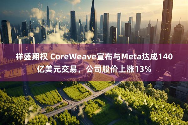 祥盛期权 CoreWeave宣布与Meta达成140亿美元交易，公司股价上涨13%