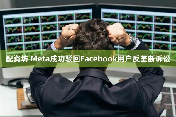 配资坊 Meta成功驳回Facebook用户反垄断诉讼
