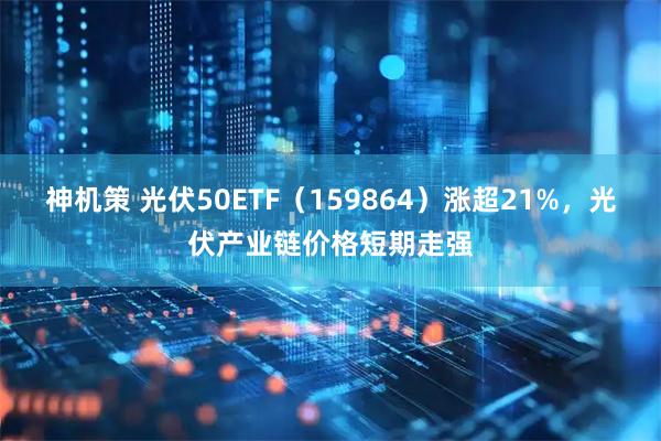 神机策 光伏50ETF（159864）涨超21%，光伏产业链价格短期走强