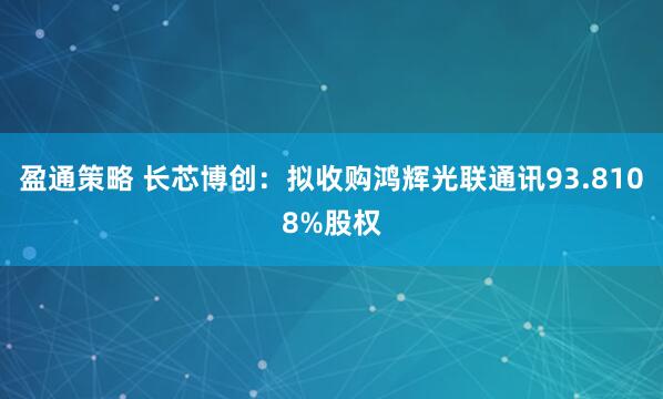 盈通策略 长芯博创：拟收购鸿辉光联通讯93.8108%股权