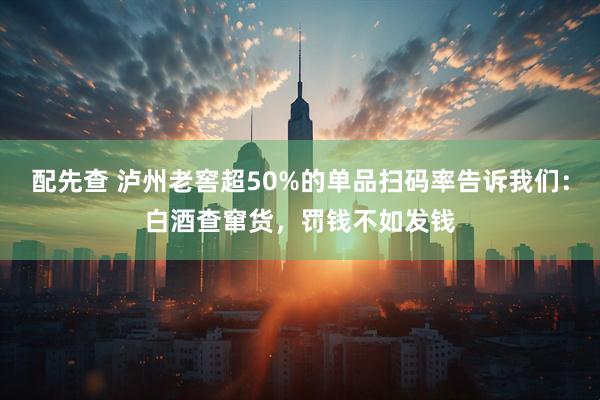 配先查 泸州老窖超50%的单品扫码率告诉我们：白酒查窜货，罚钱不如发钱