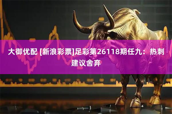 大御优配 [新浪彩票]足彩第26118期任九：热刺建议舍弃