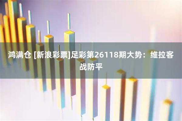 鸿满仓 [新浪彩票]足彩第26118期大势：维拉客战防平